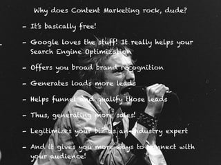 Why does Content Marketing rock, dude?
- It’s basically free!
- Google loves the stuff! It really helps your
Search Engine Optimization
- Offers you broad brand recognition
- Generates loads more leads
- Helps funnel and qualify those leads
- Thus, generating more sales!
- Legitimizes your biz as an industry expert
- And it gives you more ways to connect with
your audience!
 
