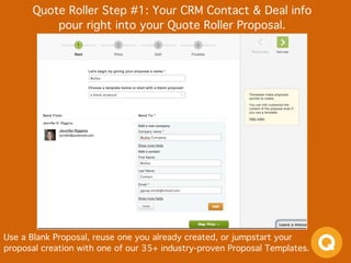 Quote Roller Step #1: Your CRM Contact & Deal info  
pour right into your Quote Roller Proposal.
Use a Blank Proposal, reuse one you already created, or jumpstart your
proposal creation with one of our 35+ industry-proven Proposal Templates.
 