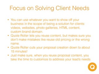 • You can use whatever you want to show off your
business in the scope of being a solution for clients:
videos, websites, photo galleries, HTML content,
custom brand domain.
• Quote Roller lets you reuse content, but makes sure you
don’t make mistakes like reuse old pricing or the wrong
name.
• Quote Roller cuts your proposal creation down to about
15 minutes!
• Just make sure, when you reuse proposal content, you
take the time to customize to address your lead’s needs.
Focus on Solving Client Needs
 