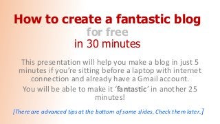 How to create a fantastic blog
for free
in 30 minutes
This presentation will help you make a blog in just 5
minutes if you’re sitting before a laptop with internet
connection and already have a Gmail account.
You will be able to make it ‘fantastic’ in another 25
minutes!
[There are advanced tips at the bottom of some slides. Check them later.]
 