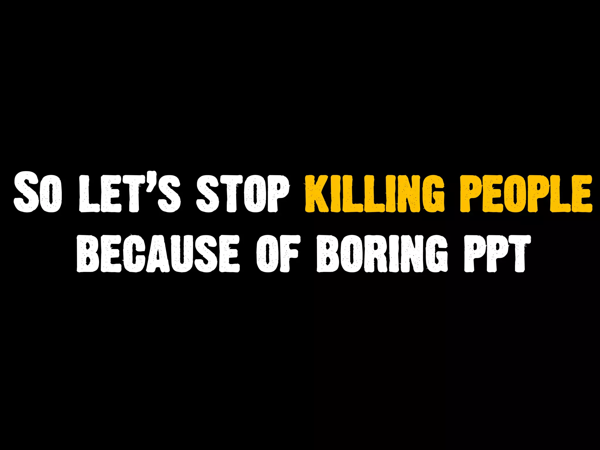 So let’s stop killing people
because of boring ppt
 