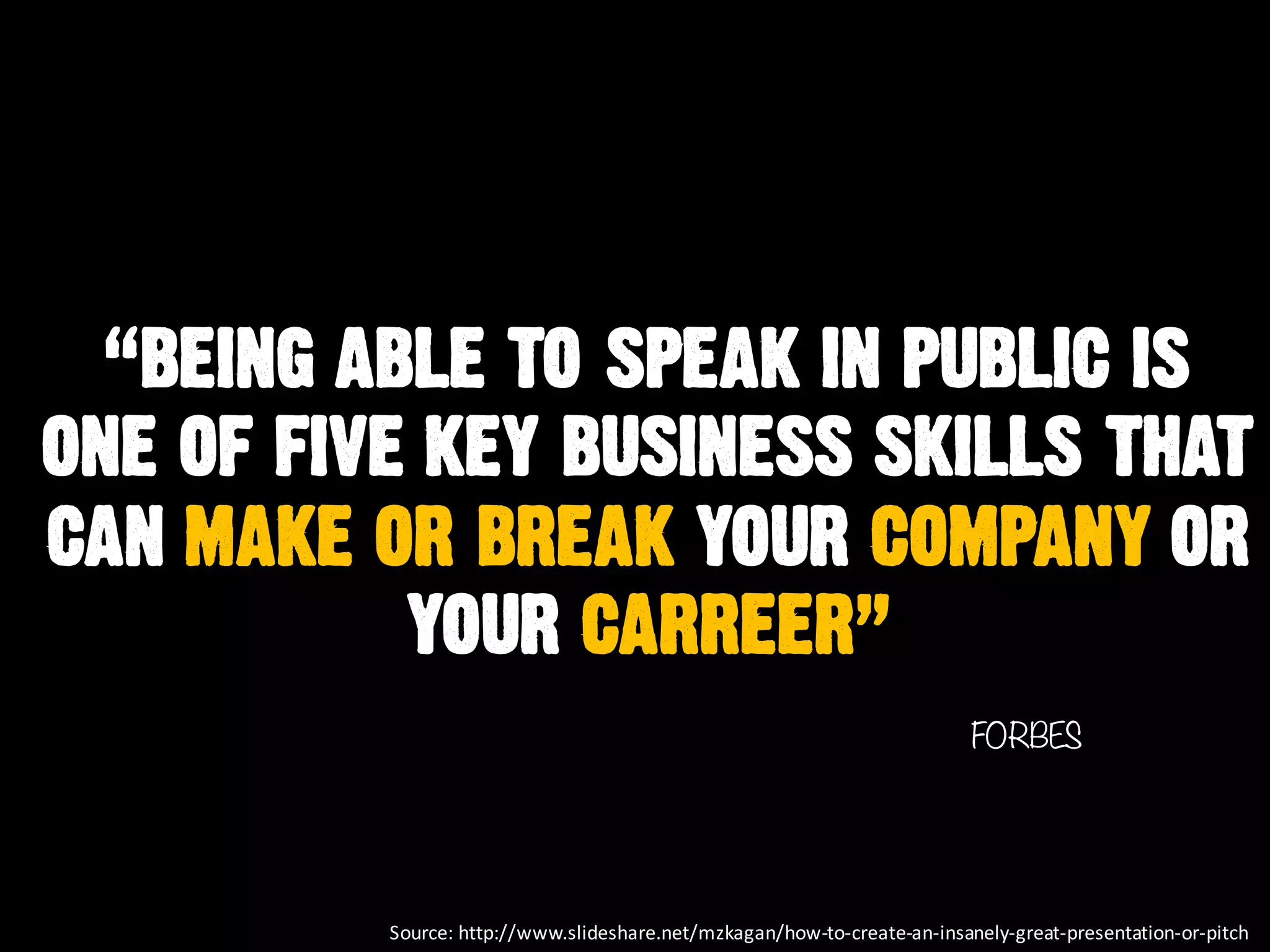 “BEING ABLE TO SPEAK IN PUBLIC IS
ONE OF FIVE KEY BUSINESS SKILLS THAT
CAN MAKE OR BREAK YOUR COMPANY OR
YOUR CARREER”
FORBES
Source:	
  http://www.slideshare.net/mzkagan/how-­‐to-­‐create-­‐an-­‐insanely-­‐great-­‐presentation-­‐or-­‐pitch	
  
 