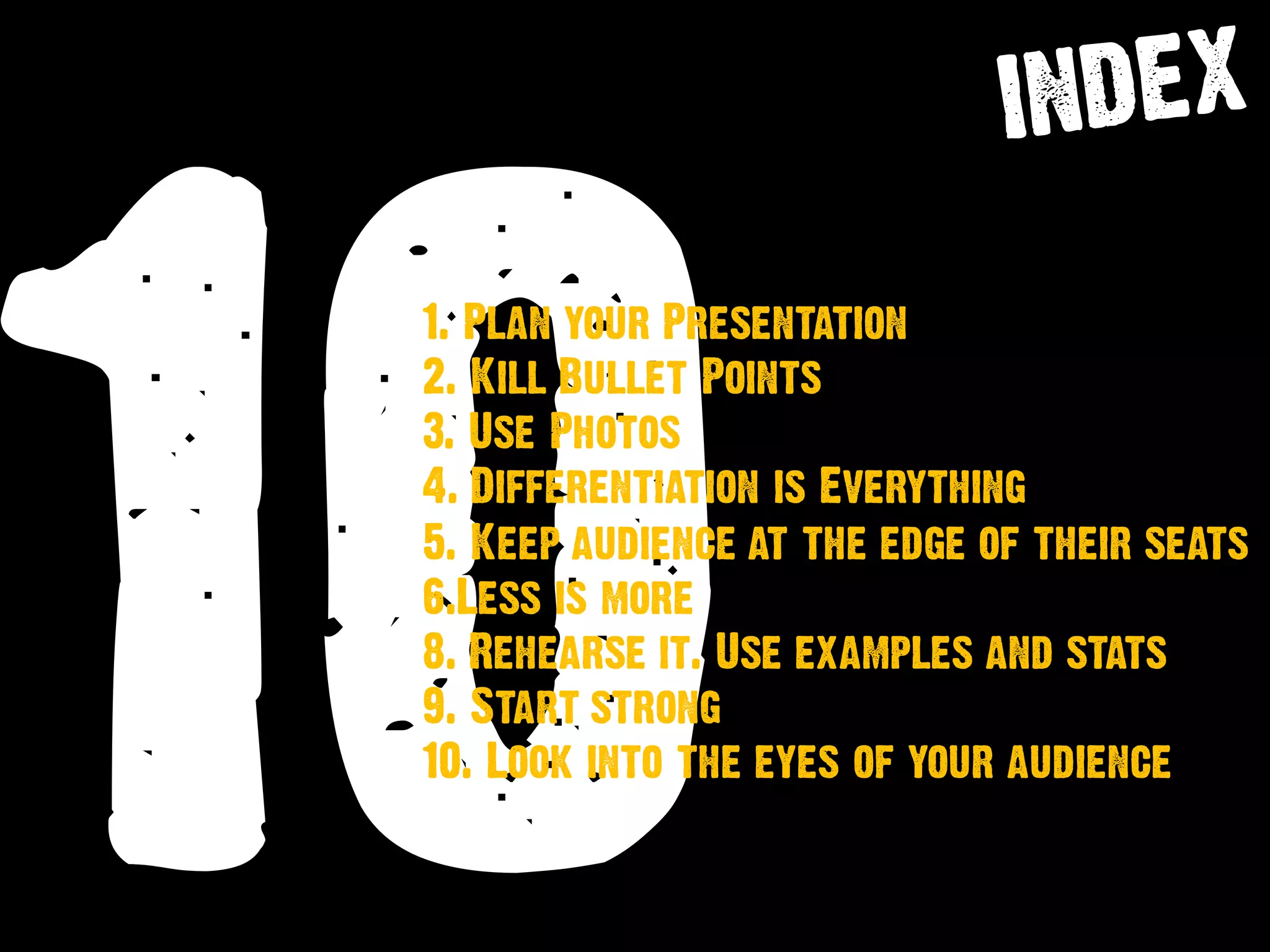 10
1. Plan your Presentation
2. Kill Bullet Points
3. Use Photos
4. Differentiation is Everything
5. Keep audience at the edge of their seats
6.Less is more
8. Rehearse it. Use examples and stats
9. Start strong
10. Look into the eyes of your audience
 