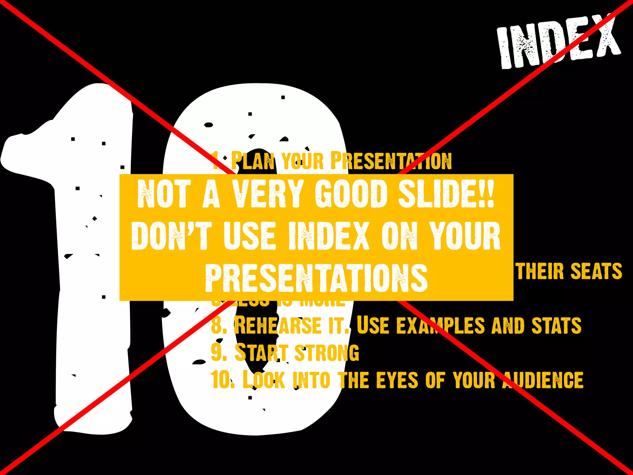 10
1. Plan your Presentation
2. Kill Bullet Points
3. Use Photos
4. Differentiation is Everything
5. Keep audience at the edge of their seats
6.Less is more
8. Rehearse it. Use examples and stats
9. Start strong
10. Look into the eyes of your audience
NOT A VERY GOOD SLIDE!!
DON’T USE INDEX ON YOUR
PRESENTATIONS
 