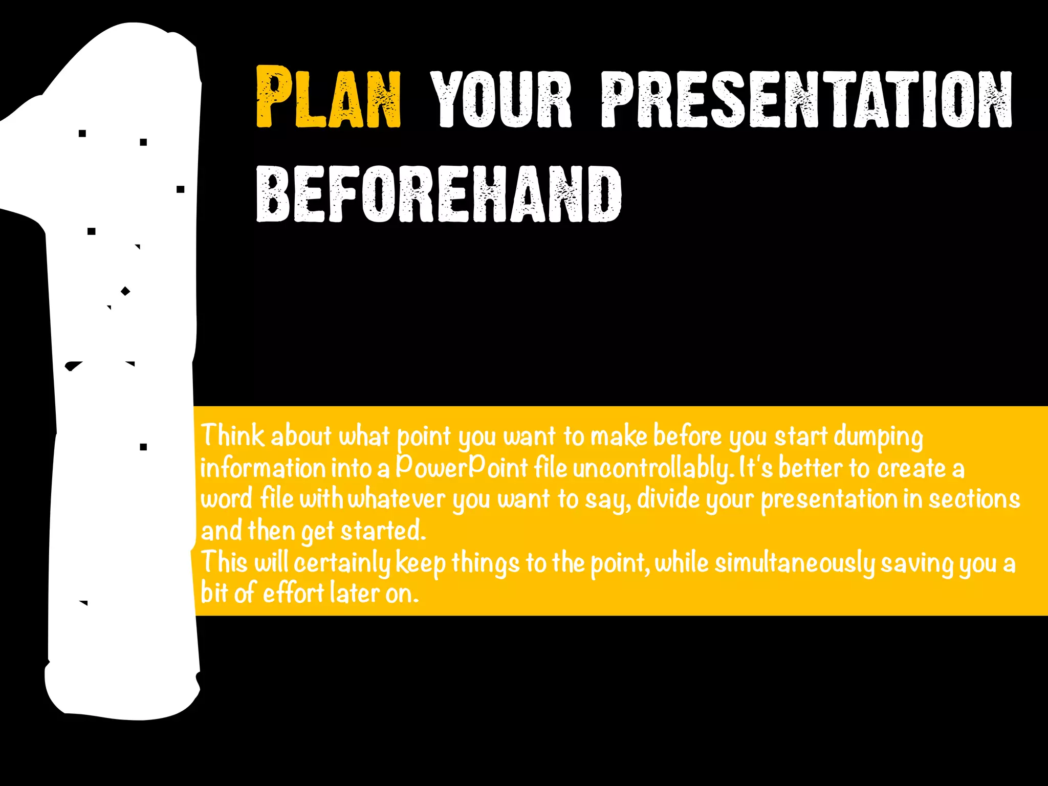 1
Plan your presentation
beforehand
Think about what point you want to make before you start dumping
information intoa PowerPoint file uncontrollably.It's better to create a
word file withwhatever you want to say, divide your presentation in sections
and then get started.
This will certainly keep things tothe point, while simultaneously saving you a
bit of effort later on.
 