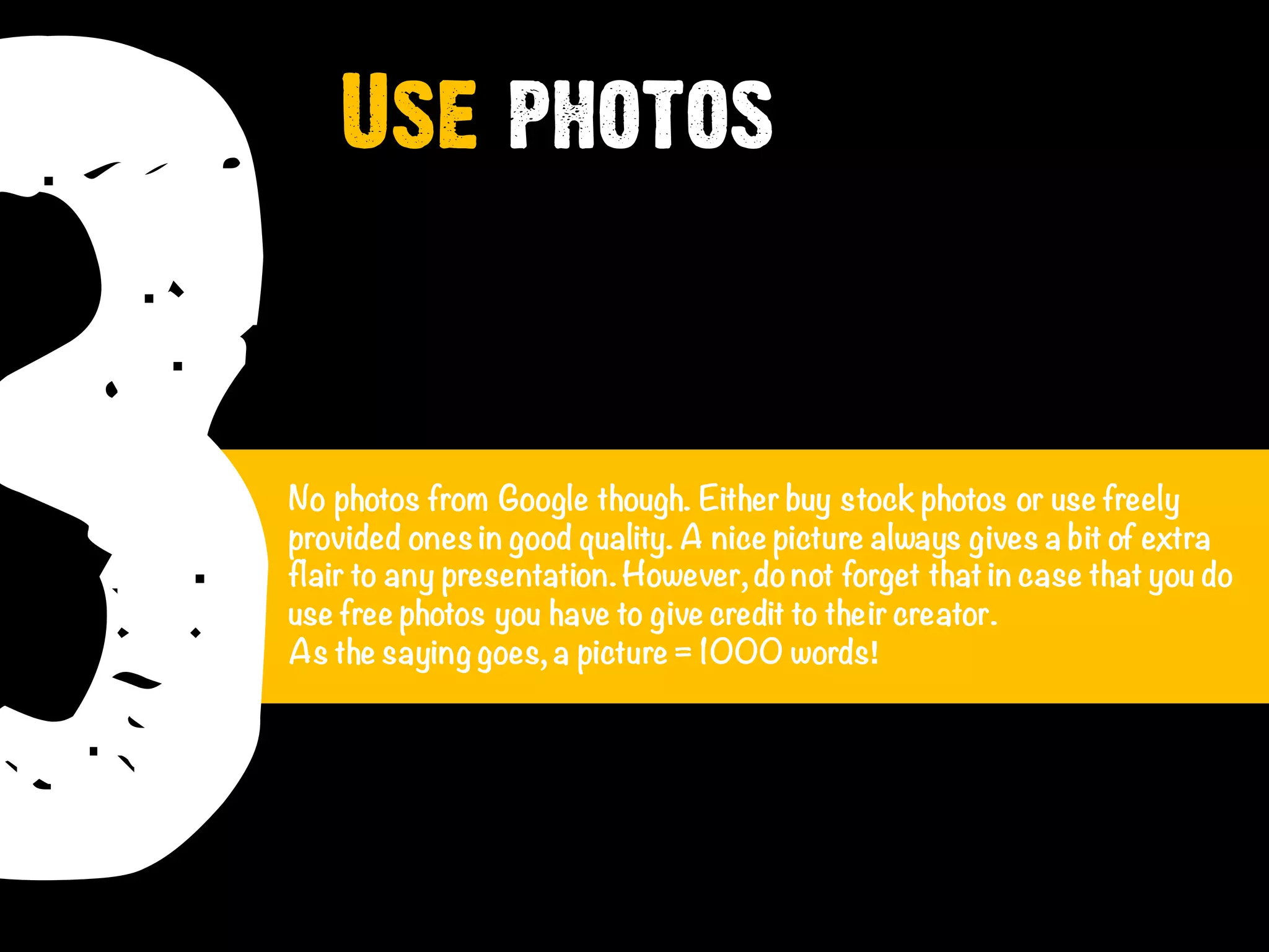 3No photos from Google though. Either buy stock photos or use freely
provided ones in good quality. A nice picture always gives a bit of extra
flair to any presentation. However, donot forget that in case that you do
use free photos you have to give credit to their creator.
As the saying goes, a picture = 1000 words!
Use photos
 