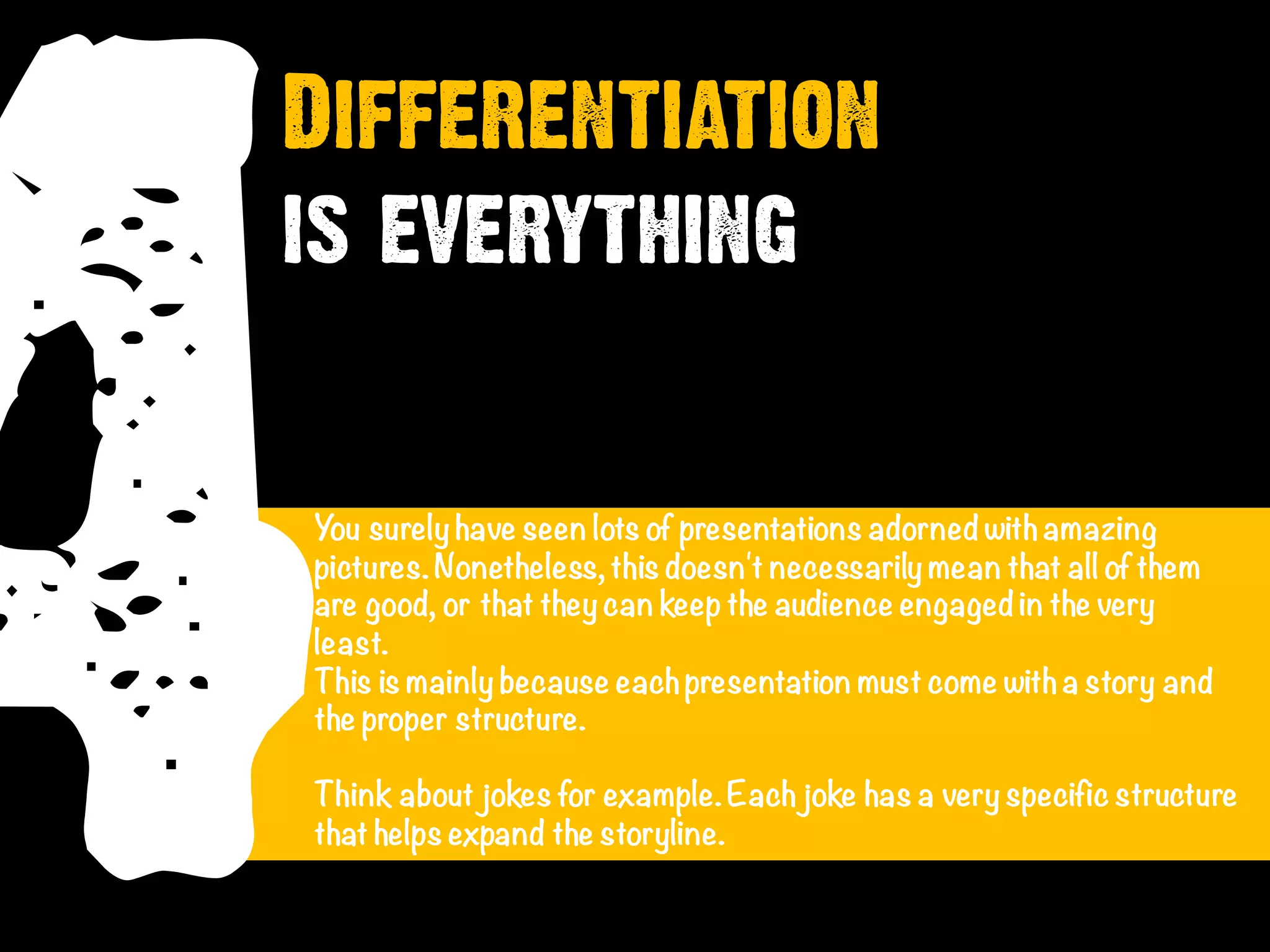 4You surely have seen lots of presentations adorned withamazing
pictures.Nonetheless, this doesn't necessarily mean that all of them
are good, or that they can keep the audience engaged in the very
least.
This is mainly because eachpresentation must come witha story and
the proper structure.
Think about jokes for example.Each joke has a very specific structure
that helps expand the storyline.
Differentiation
is everything
 