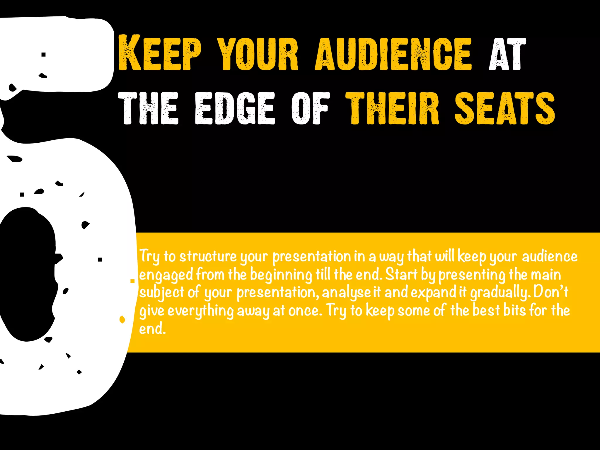 5Try to structure your presentation in a way that will keep your audience
engaged from the beginning till the end.Start by presenting the main
subject of your presentation, analyseit and expand it gradually. Don’t
give everything away at once. Try to keep some of the best bits for the
end.
Keep your audience at
the edge of their seats
 