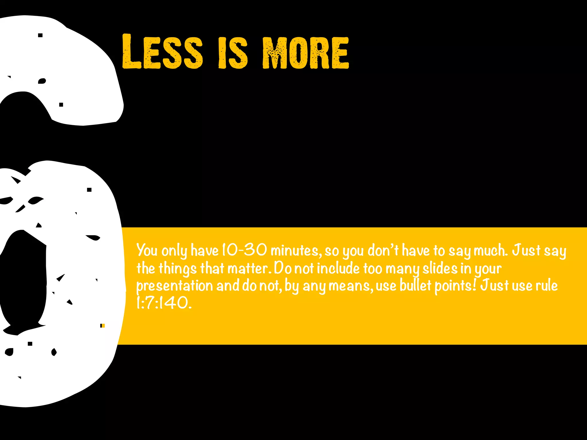 6You only have 10-30 minutes, so you don’t have to say much. Just say
the things that matter.Donot include too many slides in your
presentation and donot, by any means, use bullet points! Just use rule
1:7:140.
Less is more
 