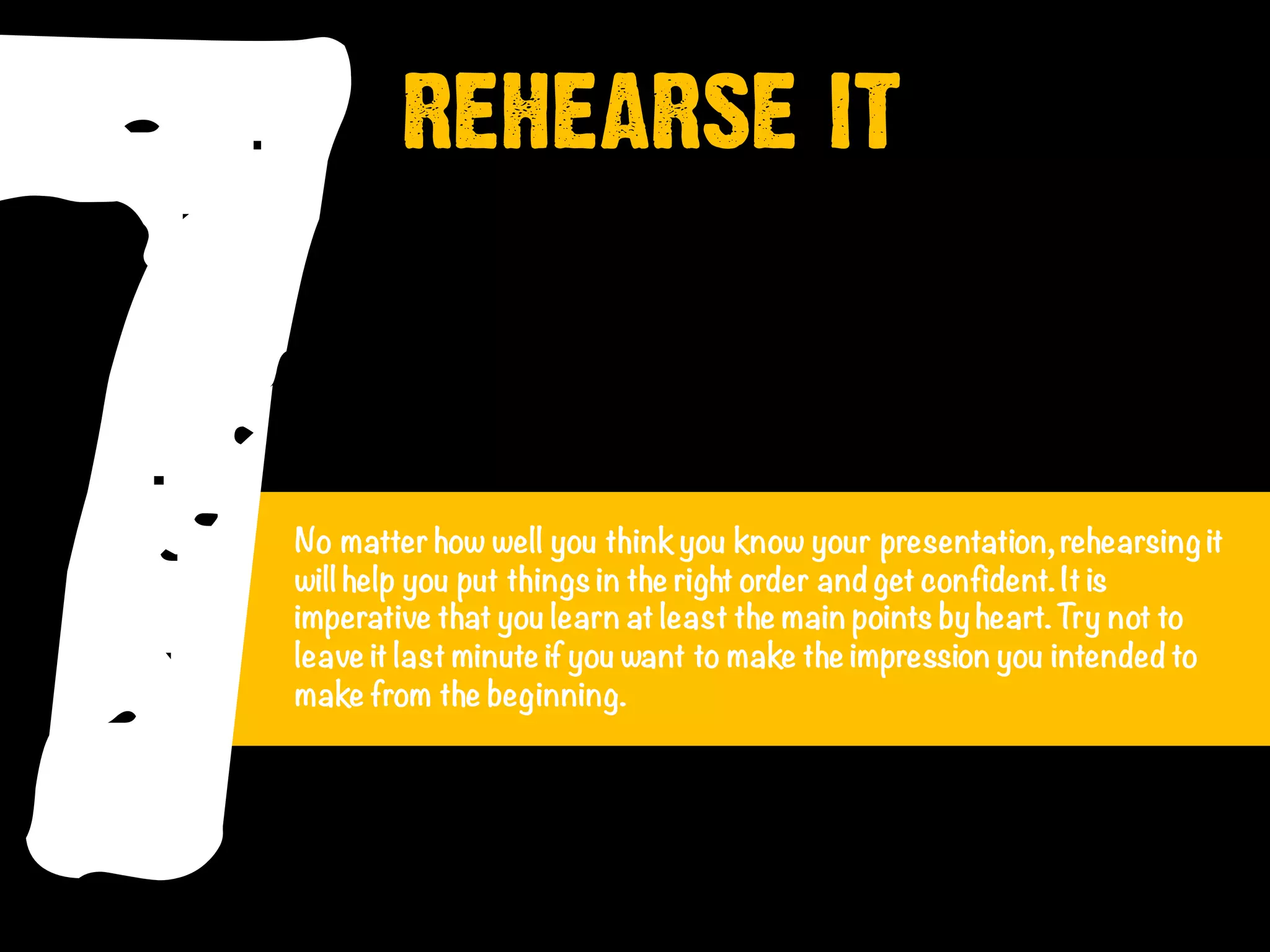 7No matter how well you thinkyou know your presentation, rehearsing it
will help you put things in the right order and get confident. It is
imperative that you learn at least the main points by heart.Try not to
leave it last minute if you want to make the impression you intended to
make from the beginning.
REHEARSE IT
 