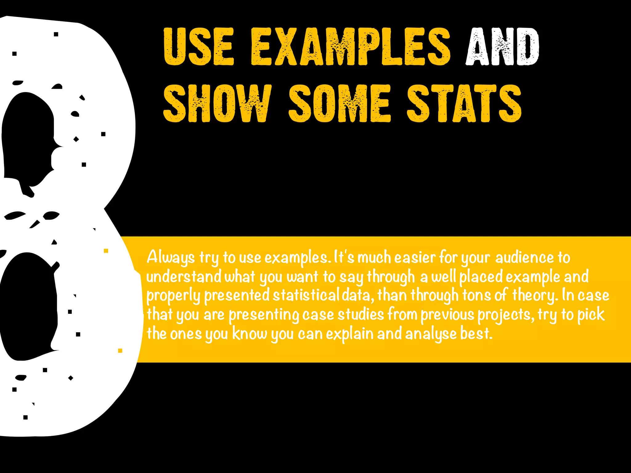 8Always try to use examples.It's much easier for your audience to
understand what you want to say through a well placed example and
properly presented statisticaldata, than through tons of theory. In case
that you are presenting case studies from previous projects, try to pick
the ones you know you can explain and analyse best.
USE EXAMPLES AND
SHOW SOME STATS
 