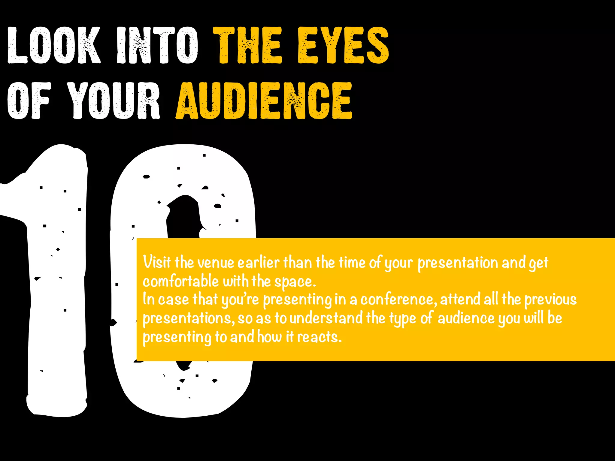10Visit the venue earlier than the time of your presentation and get
comfortable withthe space.
In case that you’re presenting in a conference, attend all the previous
presentations, soas tounderstand the type of audience you will be
presenting toand how it reacts.
LOOK INTO THE EYES
OF YOUR AUDIENCE
 