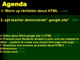 Agenda
1- Warm up revision about HTML 10 min
2- ppt teacher demonstrate” google site” 15m
3- Video about What google site in HTML 5min
4- Practical work Students divided in pairs and use notepad or
Atom , explorer to create very simple html page web page30m
7- Questions and answers as pretest about HTML5 5 min
8-Refelection 5 min
9- Home work 5 min
 