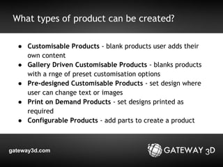 What types of product can be created? 
● Customisable Products - blank products user adds their 
own content 
● Gallery Driven Customisable Products - blanks products 
with a rnge of preset customisation options 
● Pre-designed Customisable Products - set design where 
user can change text or images 
● Print on Demand Products - set designs printed as 
required 
● Configurable Products - add parts to create a product 
gateway3d.com 
 