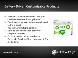 Gallery Driven Customisable Products 
● Same as Customisable Products but users 
can choose content from “galleries” 
● First image in gallery can be auto uploaded 
to the product 
● You can have multiple galleries 
● Galaries can be uploaded from your 
computer or server 
● Content can also be accessed from 
Facebook, Google+, Flickr, Instagram & Clip 
Art Galleries 
gateway3d.com 
 