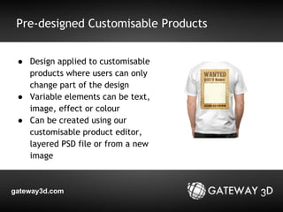 Pre-designed Customisable Products 
● Design applied to customisable 
products where users can only 
change part of the design 
● Variable elements can be text, 
image, effect or colour 
● Can be created using our 
customisable product editor, 
layered PSD file or from a new 
image 
gateway3d.com 
 