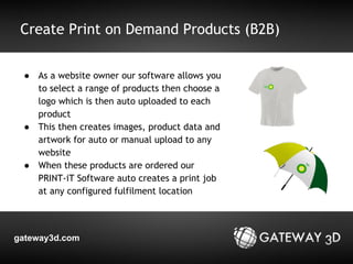 Create Print on Demand Products (B2B) 
● As a website owner our software allows you 
to select a range of products then choose a 
logo which is then auto uploaded to each 
product 
● This then creates images, product data and 
artwork for auto or manual upload to any 
website 
● When these products are ordered our 
PRINT-iT Software auto creates a print job 
at any configured fulfilment location 
gateway3d.com 
 