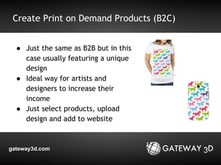 Create Print on Demand Products (B2C) 
● Just the same as B2B but in this 
case usually featuring a unique 
design 
● Ideal way for artists and 
designers to increase their 
income 
● Just select products, upload 
design and add to website 
gateway3d.com 
 