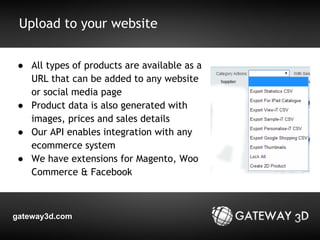 Upload to your website 
● All types of products are available as a 
URL that can be added to any website 
or social media page 
● Product data is also generated with 
images, prices and sales details 
● Our API enables integration with any 
ecommerce system 
● We have extensions for Magento, Woo 
Commerce & Facebook 
gateway3d.com 
 
