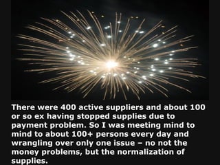 There were 400 active suppliers and about 100 or so ex having stopped supplies due to payment problem. So I was meeting mind to mind to about 100+ persons every day and wrangling over only one issue – no not the money problems, but the normalization of supplies. 