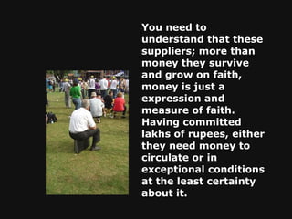 You need to understand that these suppliers; more than money they survive and grow on faith, money is just a expression and measure of faith. Having committed lakhs of rupees, either they need money to circulate or in exceptional conditions at the least certainty about it.  