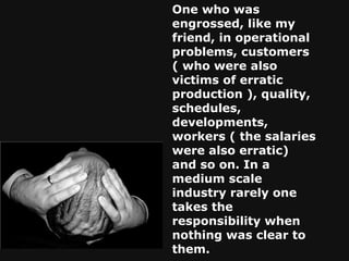 One who was engrossed, like my friend, in operational problems, customers ( who were also victims of erratic production ), quality, schedules, developments, workers ( the salaries were also erratic) and so on. In a medium scale industry rarely one takes the responsibility when nothing was clear to them. 