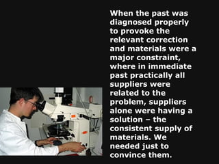 When the past was diagnosed properly to provoke the relevant correction and materials were a major constraint, where in immediate past practically all suppliers were related to the problem, suppliers alone were having a solution – the consistent supply of materials. We needed just to convince them. 