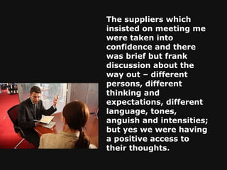 The suppliers which insisted on meeting me were taken into confidence and there was brief but frank discussion about the way out – different persons, different thinking and expectations, different language, tones, anguish and intensities; but yes we were having a positive access to their thoughts.   