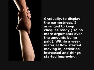 Gradually, to display the earnestness, I arranged to keep cheques ready ( so no more arguments over the amounts being paid). Within a week material flow started moving in, activities increased and things started improving.   