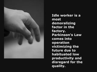 Idle worker is a most demoralizing factor in the factory. Parkinson’s Law comes into operation victimizing the future due to habituated low productivity and disregard for the quality.   