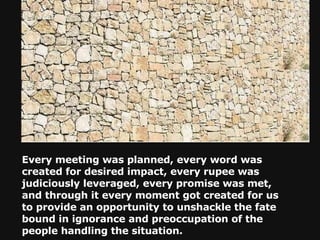 Every meeting was planned, every word was created for desired impact, every rupee was judiciously leveraged, every promise was met, and through it every moment got created for us to provide an opportunity to unshackle the fate bound in ignorance and preoccupation of the people handling the situation.   