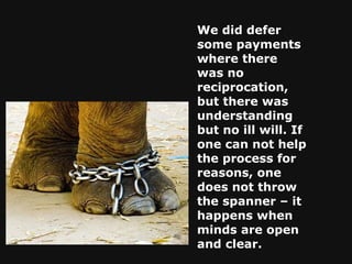 We did defer some payments where there was no reciprocation, but there was understanding but no ill will. If one can not help the process for reasons, one does not throw the spanner – it happens when minds are open and clear. 