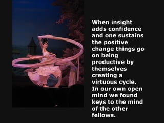 When insight adds confidence and one sustains the positive change things go on being productive by themselves creating a virtuous cycle. In our own open mind we found keys to the mind of the other fellows.   