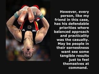 However, every person, like my friend in this case, has his defendable priorities where balanced approach and practicality was the casualty. May be people in their earnestness want see some tangible results just to feel themselves at command.   