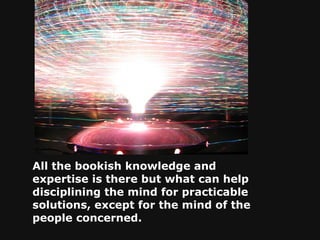 All the bookish knowledge and expertise is there but what can help disciplining the mind for practicable solutions, except for the mind of the people concerned. 