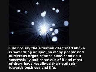 I do not say the situation described above is something unique. So many people and numerous organizations have handled it successfully and come out of it and most of them have redefined their outlook towards business and life.   