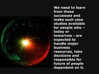 We need to learn from these successes and make such case studies available for people who – today or tomorrow - are expected to handle major business resources, take decisions and responsible for future of people dependent on it.   