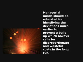 Managerial minds should be educated for identifying the deviations much earlier to prevent a built up which always calls for disproportionate and wasteful costs in the long run. 