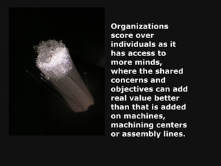 Organizations score over individuals as it has access to more minds, where the shared concerns and objectives can add real value better than that is added on machines, machining centers or assembly lines. 