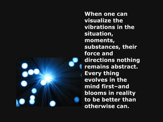 When one can visualize the vibrations in the situation, moments, substances, their force and directions nothing remains abstract. Every thing evolves in the mind first–and blooms in reality to be better than otherwise can. 
