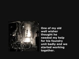 One of my old well wisher thought he needed my help for his foundry unit badly and we started working together.   