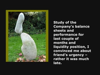 Study of the Company’s balance sheets and performance for last couple of months and liquidity position, I convinced me about friend’s urgency – rather it was much late.   