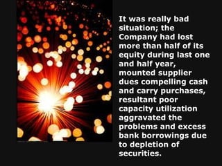 It was really bad situation; the Company had lost more than half of its equity during last one and half year, mounted supplier dues compelling cash and carry purchases, resultant poor capacity utilization aggravated the problems and excess bank borrowings due to depletion of securities.   