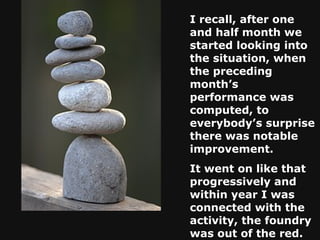 I recall, after one and half month we started looking into the situation, when the preceding month’s performance was computed, to everybody’s surprise there was notable improvement.  It went on like that progressively and within year I was connected with the activity, the foundry was out of the red.   