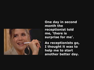 One day in second month the receptionist told me, ‘there is surprise for me’.  As receptionists go, I thought it was to help me to start another better day.   
