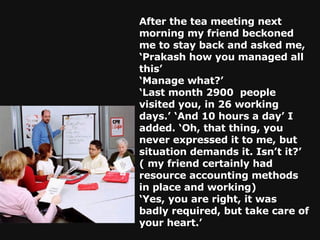 After the tea meeting next morning my friend beckoned me to stay back and asked me, ‘Prakash how you managed all this’ ‘ Manage what?’ ‘ Last month 2900  people visited you, in 26 working days.’ ‘And 10 hours a day’ I added. ‘Oh, that thing, you never expressed it to me, but situation demands it. Isn’t it?’ ( my friend certainly had resource accounting methods in place and working) ‘ Yes, you are right, it was badly required, but take care of your heart.’ 