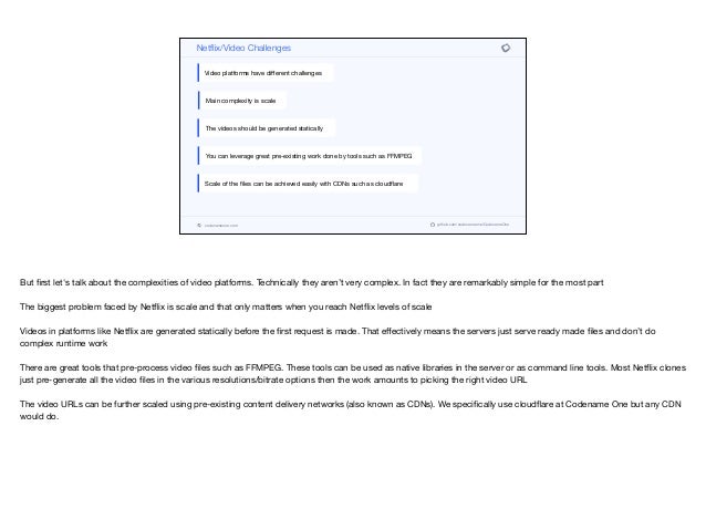 codenameone.com github.com/codenameone/CodenameOne
Netflix/Video Challenges
Video platforms have diﬀerent challenges
Main complexity is scale
The videos should be generated statically
You can leverage great pre-existing work done by tools such as FFMPEG
Scale of the files can be achieved easily with CDNs such as cloudflare
But first let's talk about the complexities of video platforms. Technically they aren’t very complex. In fact they are remarkably simple for the most part

The biggest problem faced by Netflix is scale and that only matters when you reach Netflix levels of scale

Videos in platforms like Netflix are generated statically before the first request is made. That eﬀectively means the servers just serve ready made files and don’t do
complex runtime work

There are great tools that pre-process video files such as FFMPEG. These tools can be used as native libraries in the server or as command line tools. Most Netflix clones
just pre-generate all the video files in the various resolutions/bitrate options then the work amounts to picking the right video URL

The video URLs can be further scaled using pre-existing content delivery networks (also known as CDNs). We specifically use cloudflare at Codename One but any CDN
would do.
 
