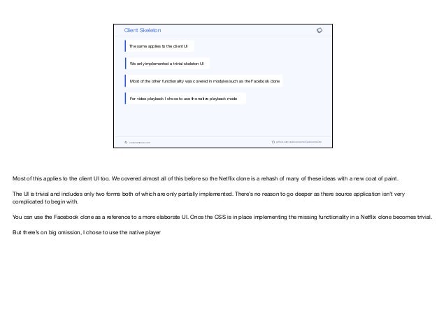 codenameone.com github.com/codenameone/CodenameOne
Client Skeleton
The same applies to the client UI
We only implemented a trivial skeleton UI
Most of the other functionality was covered in modules such as the Facebook clone
For video playback I chose to use the native playback mode
Most of this applies to the client UI too. We covered almost all of this before so the Netflix clone is a rehash of many of these ideas with a new coat of paint.

The UI is trivial and includes only two forms both of which are only partially implemented. There’s no reason to go deeper as there source application isn’t very
complicated to begin with.

You can use the Facebook clone as a reference to a more elaborate UI. Once the CSS is in place implementing the missing functionality in a Netflix clone becomes trivial.

But there’s on big omission, I chose to use the native player
 