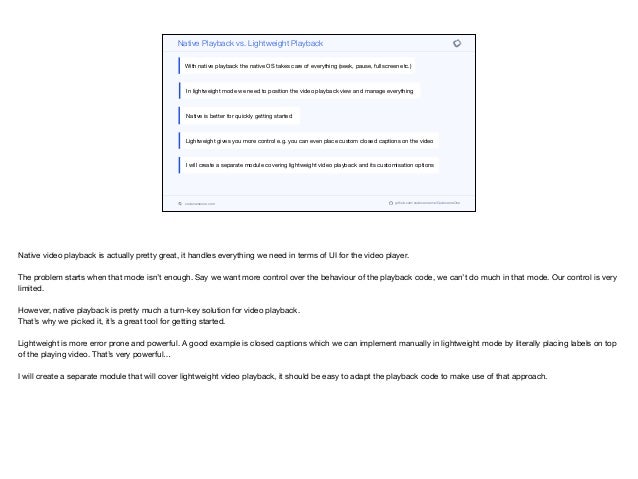 codenameone.com github.com/codenameone/CodenameOne
Native Playback vs. Lightweight Playback
With native playback the native OS takes care of everything (seek, pause, fullscreen etc.)
In lightweight mode we need to position the video playback view and manage everything
Native is better for quickly getting started
Lightweight gives you more control e.g. you can even place custom closed captions on the video
I will create a separate module covering lightweight video playback and its customisation options
Native video playback is actually pretty great, it handles everything we need in terms of UI for the video player.

The problem starts when that mode isn’t enough. Say we want more control over the behaviour of the playback code, we can’t do much in that mode. Our control is very
limited. 

However, native playback is pretty much a turn-key solution for video playback.

That’s why we picked it, it’s a great tool for getting started.

Lightweight is more error prone and powerful. A good example is closed captions which we can implement manually in lightweight mode by literally placing labels on top
of the playing video. That’s very powerful…

I will create a separate module that will cover lightweight video playback, it should be easy to adapt the playback code to make use of that approach.
 