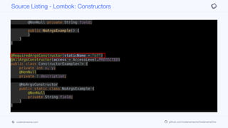 this.y = y;
this.description = description;
}
public static class NoArgsExample {
@NonNull private String field;
public NoArgsExample() {
}
}
}
@RequiredArgsConstructor(staticName = "of")
@AllArgsConstructor(access = AccessLevel.PROTECTED)
public class ConstructorExample<T> {
private int x, y;
@NonNull
private T description;
@NoArgsConstructor
public static class NoArgsExample {
@NonNull
private String field;
}
}
Source Listing - Lombok: Constructors
codenameone.com github.com/codenameone/CodenameOne
 